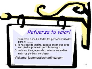 26-04-2013 15
Refuerza tu valor!
Pasa este e-mail a todos las personas valiosas
para ti .........
Si lo recibes de vuelta, puedes creer que eres
una piedra preciosa para tus amigos.
Si no lo recibes, aprende a valorar cada días
más tus piedras preciosas.
Visitame: juanmoralesmartinez.com
 