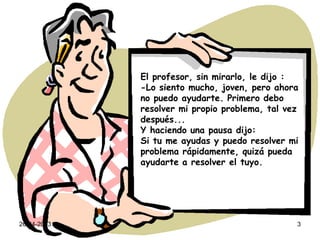 26-04-2013 3
El profesor, sin mirarlo, le dijo :
-Lo siento mucho, joven, pero ahora
no puedo ayudarte. Primero debo
resolver mi propio problema, tal vez
después...
Y haciendo una pausa dijo:
Si tu me ayudas y puedo resolver mi
problema rápidamente, quizá pueda
ayudarte a resolver el tuyo.
 