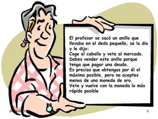 26-04-2013 5
El profesor se sacó un anillo que
llevaba en el dedo pequeño, se lo dio
y le dijo:
Coge el caballo y vete al mercado.
Debes vender este anillo porque
tengo que pagar una deuda.
Es preciso que obtengas por él el
máximo posible, pero no aceptes
menos de una moneda de oro.
Vete y vuelve con la moneda lo más
rápido posible
 