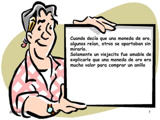 26-04-2013 7
Cuando decía que una moneda de oro,
algunos reían, otros se apartaban sin
mirarlo.
Solamente un viejecito fue amable de
explicarle que una moneda de oro era
mucho valor para comprar un anillo
 