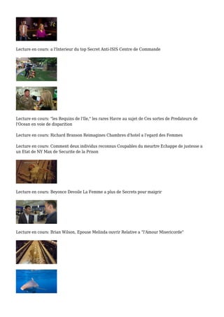 Lecture en cours: a l'Interieur du top Secret Anti-ISIS Centre de Commande
Lecture en cours: "les Requins de l'Ile," les rares Havre au sujet de Ces sortes de Predateurs de
l'Ocean en voie de disparition
Lecture en cours: Richard Branson Reimagines Chambres d'hotel a l'egard des Femmes
Lecture en cours: Comment deux individus reconnus Coupables du meurtre Echappe de justesse a
un Etat de NY Max de Securite de la Prison
Lecture en cours: Beyonce Devoile La Femme a plus de Secrets pour maigrir
Lecture en cours: Brian Wilson, Epouse Melinda ouvrir Relative a "l'Amour Misericorde"
 
