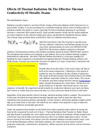 Effects Of Thermal Radiation On The Effective Thermal
Conductivity Of Metallic Foams
Thermal Radiation Injury
Radiation warmth transfer is worried with the change of thermal radiation vitality between two or
more bodies. Finally, if you are searching for a wonderful textbook which covers virtually points of
radiation warmth, this guide is a must, especially for these individuals planning of a profession
wherein is concerned with warmth switch. Good warmth transfer e-book, but the earlier additions
are extra complete on the reference tables and values, specifically the blackbody fraction tables.
One of many many powerful ideas in RadCAD is that of a radiation evaluation group.
RadCAD uses Monte Carlo Ray Tracing to calculate type
factors, radiation conductors, and heating charges for true
conic floor representations for enter into SINDA/FLUINT
RadCAD is the primary radiation analyzer to integrate
arbitrary CAD generated surfaces with familiar parameter-primarily based (TRASYS like) surfaces.
The translation and rotation of an meeting is user defined, but can be outlined utilizing complex
mathematical expressions. One other Thermal Desktop innovation is a tree-type manager for
handling the non-compulsory correspondence (mapping) between Thermal Desktop surfaces and
SINDA nodes. Warmth can travel from one place to another in 3 ways: Conduction, Convection and
Radiation.
Warmth flows from the hotter to the cooler object till they're
both on the same temperature. Conduction is the motion of
warmth by way of a substance by the collision of molecules.
The slower molecules acquire extra thermal power and collide
with different molecules within the cooler object. This course
of continues until heat energy from the warmer Overpressure
object spreads throughout the cooler object. Metals are very
good conductors of warmth, whereas air may be very poor
conductor of warmth. You expertise warmth transfer by conduction whenever you touch one thing
that's hotter or colder than your pores and skin e.g. if you wash your hands in heat or cold water.
Regardless of the plain benefit of direct heating, radiation heating could be complex. The proportion
of mirrored, absorbed and transmitted energies depend upon kind of materials, their floor
smoothness and incoming radiation wavelength. On the contrary, all thermal radiation might be both
take up on metal floor or mirrored. The effectivity of a radiant oven depends on type of materials
heated and radiation wavelength generated.
Under are equations that broaden on the destructive radius equations given before by having the
fixed worth recognized for each sort of burn 1. Thermal Radiation Heat Transfer by Robert Siegel
and John Howell is probably the ,most widely used textual content for graduate college students and
is the book I have most likely used more than any other in my skilled engineering career. On this
newest version of the ebook, the authors cover the standard radiation warmth transfer topics, such
as the Stefan-Boltzmann relation, blackbody radiation, the various forms of optical surfaces
properties (emissivity, transmissivity, absorptivity, diffuse, specular and far more), and an enclosure
evaluation.
 