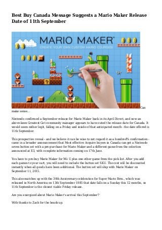 Best Buy Canada Message Suggests a Mario Maker Release
Date of 11th September
Can
make sense...
Nintendo confirmed a September release for Mario Maker back in its April Direct, and now an
above-keen Greatest Get community manager appears to have outed the release date for Canada. It
would seem rather legit, falling on a Friday and inside of that anticipated month - the date offered is
11th September.
This prospective reveal - and we believe it can be wise to not regard it as a hundred% confirmation -
came in a broader announcement that Most effective Acquire buyers in Canada can get a Nintendo
seven button set with a pre-purchase for Mario Maker and a different game from the selection
announced at E3, with complete information coming on 17th June.
You have to pre-buy Mario Maker for Wii U plus one other game from the pick list. After you add
each games to your cart, you will need to include the button set SKU. The cost will be discounted
instantly when all goods have been additional. The button set will ship with Mario Maker on
September 11, 2015.
This also matches up with the 30th Anniversary celebration for Super Mario Bros., which was
released in North America on 13th September 1985 that date falls on a Sunday this 12 months, so
11th September is the closest viable Friday release.
Are you energized about Mario Maker's arrival this September?
With thanks to Zach for the heads up.
 