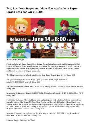 Ryu, Roy, New Stages and More Now Available in Super
Smash Bros. for Wii U & 3DS
Servers might struggle...
Masahiro Sakurai's Super Smash Bros. Unique Presentation has ended, and though most of the
integrated facts had been leaked in some form above the past days, weeks and months, the most
important shock came in how significantly content material is accessible suitable now - server
meltdown has previously begun, apparently.
The following content is offered suitable now from Super Smash Bros. for Wii U and 3DS:
Ryu (new challenger + Suzaku stage) - $5.99/£5.39/EUR5.99 single platform /
$six.99/£6.29/EUR6.99 on Wii U &amp 3DS
Roy (new challenger) - $three.99/£3.59/EUR3.99 single platform / $four.99/£4.49/EUR4.99 on Wii U
&amp 3DS
Lucas (new challenger) - $three.99/£3.59/EUR3.99 single platform / $4.99/£4.49/EUR4.99 on Wii U
&amp 3DS
Mii Fighter Costumes (Akira and Jacky from Virtua Fighter, Heihachi from Tekken, Isabelle from
Animal Crossing, MegaMan.EXE from Mega Guy Battle Network, ZERO from Mega Man X, the
Inkling Woman and Boy and the squid hat from Splatoon) - $.75/£0.69/EUR0.79 each single platform
/ $1.15/£1.09/EUR1.19 on Wii U &amp 3DS / $six/£5.52/EUR6.32 for all on a single platform /
$9.20/£8.72/EUR9.52 for all on Wii U &amp 3DS
Dreamland Stage (primarily based on the N64 unique) - $1.99/£1.79/EUR1.99 single platform /
$two.99/£2.69/EUR2.99 on Wii U &amp 3DS
Miiverse Stage - Cost-free, Wii U only
 