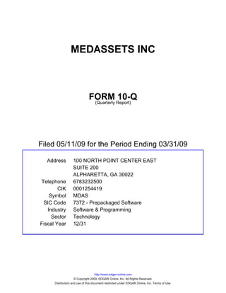 MEDASSETS INC



                               FORM Report)10-Q
                                (Quarterly




Filed 05/11/09 for the Period Ending 03/31/09

  Address          100 NORTH POINT CENTER EAST
                   SUITE 200
                   ALPHARETTA, GA 30022
Telephone          6783232500
        CIK        0001254419
    Symbol         MDAS
 SIC Code          7372 - Prepackaged Software
   Industry        Software & Programming
     Sector        Technology
Fiscal Year        12/31




                                     http://www.edgar-online.com
                     © Copyright 2009, EDGAR Online, Inc. All Rights Reserved.
      Distribution and use of this document restricted under EDGAR Online, Inc. Terms of Use.
 