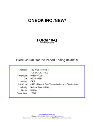 ONEOK INC /NEW/



                               FORM Report)10-Q
                                (Quarterly




Filed 04/30/09 for the Period Ending 04/30/09


  Address          100 WEST 5TH ST
                   TULSA, OK 74103
Telephone          9185887000
        CIK        0001039684
    Symbol         OKE
 SIC Code          4923 - Natural Gas Transmission and Distribution
   Industry        Natural Gas Utilities
     Sector        Utilities
Fiscal Year        12/31




                                     http://www.edgar-online.com
                     © Copyright 2009, EDGAR Online, Inc. All Rights Reserved.
      Distribution and use of this document restricted under EDGAR Online, Inc. Terms of Use.
 