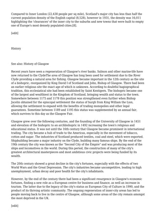 Compared to Inner London (22,438 people per sq mile), Scotland's major city has less than half the
current population density of the English capital (8,528), however in 1931, the density was 16,011
highlighting the 'clearances' of the inner city to the suburbs and new towns that were built to empty
one of Europe's most densely populated cities.[8].
[edit]
History
See also: History of Glasgow
Recent years have seen a regeneration of Glasgow's river banks. Salmon and other marine-life have
now returned to the ClydeThe area of Glasgow has long been used for settlement due to the River
Clyde providing a natural area for fishing. Glasgow became important in the 12th century as the site
of a bishopric, reorganized by King David I of Scotland and John, Bishop of Glasgow. There had been
an earlier religious site the exact age of which is unknown. According to doubtful hagiographical
tradition, this ecclesiatical site had been established by Saint Kentigern. The bishopric became one
of the largest and wealthiest in the Kingdom of Scotland, bringing wealth and status to the town.
Somewhere between 1175 and 1178 this position was strengthened even further when Bishop
Jocelin obtained for the episcopal settlement the status of burgh from King William the Lion,
allowing the settlement to expand with the benefits of trading monopolies and other legal
guarantees. Sometime between 1189 and 1195 this status was supplemented by an annual fair,
which survives to this day as the Glasgow Fair.
Glasgow grew over the following centuries, and the founding of the University of Glasgow in 1451
and elevation of the bishopric to an archbishopric in 1492 increasing the town's religious and
educational status. It was not until the 16th century that Glasgow became prominent in international
trading. The city became a hub of trade to the Americas, especially in the movement of tobacco,
cotton and sugar. The industries of Scotland produced textiles, coal and steel, which were exported.
Shipbuilding became a major industry on the Clyde, building many famous ships. By the end of the
19th century the city was known as the "Second City of the Empire" and was producing most of the
ships and locomotives in the world. During this period, the construction of many of the city's
greatest architectural masterpieces and most ambitious civic projects were being funded by its
wealth.
The 20th century showed a great decline in the city's fortunes, especially with the effects of two
World Wars and the Great Depression. The city's industries became uncompetitive, leading to high
unemployment, urban decay and poor health for the city's inhabitants.
However, by the end of the century there had been a significant resurgence in Glasgow's economic
fortunes, finding a new role as a European centre for business and finance, as well an increase in
tourism. The latter due to the legacy of the city's status as European City of Culture in 1990, and the
product of its thriving artistic community. The ongoing regeneration of inner-city areas has led to
people moving back to live in the centre of Glasgow, although some areas of the city remain amongst
the most deprived in the UK.
[edit]
 