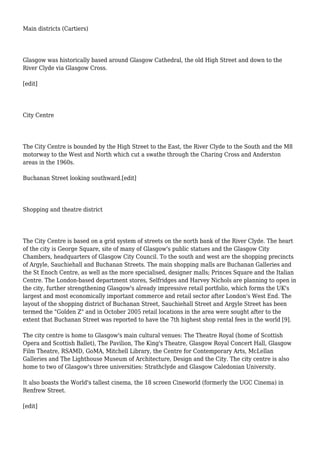 Main districts (Cartiers)
Glasgow was historically based around Glasgow Cathedral, the old High Street and down to the
River Clyde via Glasgow Cross.
[edit]
City Centre
The City Centre is bounded by the High Street to the East, the River Clyde to the South and the M8
motorway to the West and North which cut a swathe through the Charing Cross and Anderston
areas in the 1960s.
Buchanan Street looking southward.[edit]
Shopping and theatre district
The City Centre is based on a grid system of streets on the north bank of the River Clyde. The heart
of the city is George Square, site of many of Glasgow's public statues and the Glasgow City
Chambers, headquarters of Glasgow City Council. To the south and west are the shopping precincts
of Argyle, Sauchiehall and Buchanan Streets. The main shopping malls are Buchanan Galleries and
the St Enoch Centre, as well as the more specialised, designer malls; Princes Square and the Italian
Centre. The London-based department stores, Selfridges and Harvey Nichols are planning to open in
the city, further strengthening Glasgow's already impressive retail portfolio, which forms the UK's
largest and most economically important commerce and retail sector after London's West End. The
layout of the shopping district of Buchanan Street, Sauchiehall Street and Argyle Street has been
termed the "Golden Z" and in October 2005 retail locations in the area were sought after to the
extent that Buchanan Street was reported to have the 7th highest shop rental fees in the world [9].
The city centre is home to Glasgow's main cultural venues: The Theatre Royal (home of Scottish
Opera and Scottish Ballet), The Pavilion, The King's Theatre, Glasgow Royal Concert Hall, Glasgow
Film Theatre, RSAMD, GoMA, Mitchell Library, the Centre for Contemporary Arts, McLellan
Galleries and The Lighthouse Museum of Architecture, Design and the City. The city centre is also
home to two of Glasgow's three universities: Strathclyde and Glasgow Caledonian University.
It also boasts the World's tallest cinema, the 18 screen Cineworld (formerly the UGC Cinema) in
Renfrew Street.
[edit]
 