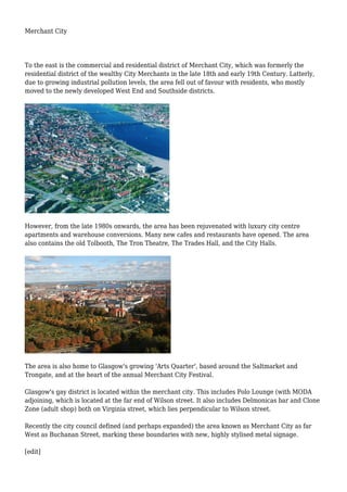 Merchant City
To the east is the commercial and residential district of Merchant City, which was formerly the
residential district of the wealthy City Merchants in the late 18th and early 19th Century. Latterly,
due to growing industrial pollution levels, the area fell out of favour with residents, who mostly
moved to the newly developed West End and Southside districts.
However, from the late 1980s onwards, the area has been rejuvenated with luxury city centre
apartments and warehouse conversions. Many new cafes and restaurants have opened. The area
also contains the old Tolbooth, The Tron Theatre, The Trades Hall, and the City Halls.
The area is also home to Glasgow's growing 'Arts Quarter', based around the Saltmarket and
Trongate, and at the heart of the annual Merchant City Festival.
Glasgow's gay district is located within the merchant city. This includes Polo Lounge (with MODA
adjoining, which is located at the far end of Wilson street. It also includes Delmonicas bar and Clone
Zone (adult shop) both on Virginia street, which lies perpendicular to Wilson street.
Recently the city council defined (and perhaps expanded) the area known as Merchant City as far
West as Buchanan Street, marking these boundaries with new, highly stylised metal signage.
[edit]
 