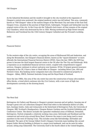 Old Glasgow
As the Industrial Revolution and the wealth it brought to the city resulted in the expansion of
Glasgow's central area westward, the original medieval centre was left behind. This area, commonly
known as "Old Glasgow" takes in the eastern fringes of the Merchant City and some of the East End.
Glasgow Cross, situated at the junction of High Street, Gallowgate, Trongate and Saltmarket was the
original centre of the city. In the Cross sits the Tolbooth clock tower; all that remains of the original
City Chambers, which was destroyed by fire in 1926. Moving northward up High Street towards
Rottenrow and Townhead lies the 15th Century Glasgow Cathedral and the Provand's Lordship.
[edit]
Financial District
To the western edge of the city centre, occupying the areas of Blythswood Hill and Anderston, and
along the Broomielaw, lies Glasgow's financial district, known as the "square kilometre" or more
officially the International Financial Services District (IFSD). Since the late 1980's the ISFD has
grown to become the third largest financial centre in the UK after the The City and Edinburgh. With
a reputation as an established financial services centre, coupled with comprehensive support
services, Glasgow continues to attract and grow new business. Of the 10 largest general insurance
companies in the UK, 8 have a base or Head office in Glasgow - including Direct Line, AXA and
Norwich Union. Key banking sector companies have also relocated to commercial property in
Glasgow - Abbey, HBOS, National Australia Group and the Royal Bank of Scotland.
Since the late 1980s, this area of the city centre has seen the construction of many ultra-modern
office blocks, a trend which continues into the 21st Century, with a new wave of high rise
developments currently on the drawing board.
[edit]
The West End
Kelvingrove Art Gallery and Museum is Glasgow's premier museum and art gallery, housing one of
Europe's great civic art collections.Glasgow's West End refers to the bohemian district of cafés,
bars, boutique hotels, clubs and restaurants in the hinterland of Kelvingrove Park, the University of
Glasgow, BBC Scotland's Headquarters, Glasgow Botanic Gardens and the Scottish Exhibition and
Conference Centre. The district includes the upmarket residential areas of Hillhead, Dowanhill,
Kelvingrove, Partick (originally a relatively working class area), Kelvinside and Hyndland and the
commercial and social area around Byres Road. However the name is now being used to mean
anywhere to the west of Charing Cross. This includes areas like Kelvinbridge, Kelvindale and
Jordanhill. The spire of Sir George Gilbert Scott's Glasgow University main building (the second
largest Gothic Revival building in Britain) is a major local landmark, and can be seen for miles
around, sitting atop Gilmorehill. The University itself is the fourth oldest in the United Kingdom,
 
