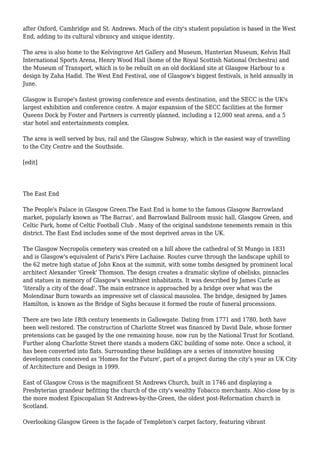 after Oxford, Cambridge and St. Andrews. Much of the city's student population is based in the West
End, adding to its cultural vibrancy and unique identity.
The area is also home to the Kelvingrove Art Gallery and Museum, Hunterian Museum, Kelvin Hall
International Sports Arena, Henry Wood Hall (home of the Royal Scottish National Orchestra) and
the Museum of Transport, which is to be rebuilt on an old dockland site at Glasgow Harbour to a
design by Zaha Hadid. The West End Festival, one of Glasgow's biggest festivals, is held annually in
June.
Glasgow is Europe's fastest growing conference and events destination, and the SECC is the UK's
largest exhibition and conference centre. A major expansion of the SECC facilities at the former
Queens Dock by Foster and Partners is currently planned, including a 12,000 seat arena, and a 5
star hotel and entertainments complex.
The area is well served by bus, rail and the Glasgow Subway, which is the easiest way of travelling
to the City Centre and the Southside.
[edit]
The East End
The People's Palace in Glasgow Green.The East End is home to the famous Glasgow Barrowland
market, popularly known as 'The Barras', and Barrowland Ballroom music hall, Glasgow Green, and
Celtic Park, home of Celtic Football Club . Many of the original sandstone tenements remain in this
district. The East End includes some of the most deprived areas in the UK.
The Glasgow Necropolis cemetery was created on a hill above the cathedral of St Mungo in 1831
and is Glasgow's equivalent of Paris's Père Lachaise. Routes curve through the landscape uphill to
the 62 metre high statue of John Knox at the summit, with some tombs designed by prominent local
architect Alexander 'Greek' Thomson. The design creates a dramatic skyline of obelisks, pinnacles
and statues in memory of Glasgow's wealthiest inhabitants. It was described by James Curle as
'literally a city of the dead'. The main entrance is approached by a bridge over what was the
Molendinar Burn towards an impressive set of classical mausolea. The bridge, designed by James
Hamilton, is known as the Bridge of Sighs because it formed the route of funeral processions.
There are two late 18th century tenements in Gallowgate. Dating from 1771 and 1780, both have
been well restored. The construction of Charlotte Street was financed by David Dale, whose former
pretensions can be gauged by the one remaining house, now run by the National Trust for Scotland.
Further along Charlotte Street there stands a modern GKC building of some note. Once a school, it
has been converted into flats. Surrounding these buildings are a series of innovative housing
developments conceived as 'Homes for the Future', part of a project during the city's year as UK City
of Architecture and Design in 1999.
East of Glasgow Cross is the magnificent St Andrews Church, built in 1746 and displaying a
Presbyterian grandeur befitting the church of the city's wealthy Tobacco merchants. Also close by is
the more modest Episcopalian St Andrews-by-the-Green, the oldest post-Reformation church in
Scotland.
Overlooking Glasgow Green is the façade of Templeton's carpet factory, featuring vibrant
 