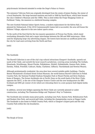polychromatic brickwork intended to evoke the Doge's Palace in Venice.
The extensive Tollcross Park was originally developed from the estate of James Dunlop, the owner of
a local Steelworks. His large baronial mansion was built in 1848 by David Bryce, which later housed
the city's Children's Museum until the 1980s. This is sited within the Forge Shopping Centre at
Parkhead. Today, the mansion is a sheltered housing complex.
The new Scottish National Indoor Sports Arena, a modern replacement for the Kelvin Hall, is
planned for Dalmarnock. If the 2014 Commonwealth Games bid is successful, the area will house the
Athletes' Village, adjacent to the new indoor sports arena.
To the north of the East End lie the two massive gasometers of Provan Gas Works, which stand
overlooking Alexandra Park and a major interchange between the M8 and M80 motorways. Often
used for displaying large city advertising slogans, the towers have become an unofficial portal into
the city for road users arriving from the North and East.
[edit]
The Southside
The Burrell Collection is one of the city's top cultural attractions.Glasgow's Southside, sprawls out
south of the Clyde, and outwith the local council's jurisdiction, covering areas including The Gorbals,
Shawlands, Strathbungo, Mount Florida, Pollokshaws, Nitshill, Pollokshields, Queens Park, Arden,
Darnley, Pollok, Priesthill, Cathcart, Busby, Clarkston, Giffnock, Thornliebank and Newton Mearns.
Although predominantly residential, the area does have several notable public buildings. Charles
Rennie Mackintosh's Scotland Street School Museum, the world famous Burrell Collection in Pollok
Country Park, the National Football Stadium Hampden Park in Mount Florida and Ibrox Stadium,
home of Rangers. The former docklands site at Pacific Quay on the south bank of the River Clyde,
opposite the SECC, is the site of the Glasgow Science Centre and the new headquarters for BBC
Scotland and SMG plc (owner of stv) which are relocating there to a new purpose built digital media
campus.
In addition, several new bridges spanning the River Clyde are currently planned or under
construction, including The Finnieston Bridge and 'Neptune's Way' in Tradeston.
The Southside also includes many great parks, including Linn Park, Queens Park, Bellahouston Park
and Rouken Glen Park, and several golf clubs, including the championship course at Haggs Castle.
The Southside is also home to Pollok Country Park, which is Glasgow's largest park and the only
Country Park within the city boundaries.
[edit]
The Burgh of Govan
 