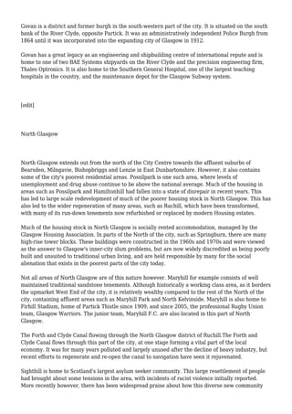 Govan is a district and former burgh in the south-western part of the city. It is situated on the south
bank of the River Clyde, opposite Partick. It was an administratively independent Police Burgh from
1864 until it was incorporated into the expanding city of Glasgow in 1912.
Govan has a great legacy as an engineering and shipbuilding centre of international repute and is
home to one of two BAE Systems shipyards on the River Clyde and the precision engineering firm,
Thales Optronics. It is also home to the Southern General Hospital, one of the largest teaching
hospitals in the country, and the maintenance depot for the Glasgow Subway system.
[edit]
North Glasgow
North Glasgow extends out from the north of the City Centre towards the affluent suburbs of
Bearsden, Milngavie, Bishopbriggs and Lenzie in East Dunbartonshire. However, it also contains
some of the city's poorest residential areas. Possilpark is one such area, where levels of
unemployment and drug abuse continue to be above the national average. Much of the housing in
areas such as Possilpark and Hamiltonhill had fallen into a state of disrepair in recent years. This
has led to large scale redevelopment of much of the poorer housing stock in North Glasgow. This has
also led to the wider regeneration of many areas, such as Ruchill, which have been transformed,
with many of its run-down tenements now refurbished or replaced by modern Housing estates.
Much of the housing stock in North Glasgow is socially rented accommodation, managed by the
Glasgow Housing Association. In parts of the North of the city, such as Springburn, there are many
high-rise tower blocks. These buildings were constructed in the 1960s and 1970s and were viewed
as the answer to Glasgow's inner-city slum problems, but are now widely discredited as being poorly
built and unsuited to traditional urban living, and are held responsible by many for the social
alienation that exists in the poorest parts of the city today.
Not all areas of North Glasgow are of this nature however. Maryhill for example consists of well
maintained traditional sandstone tenements. Although historically a working class area, as it borders
the upmarket West End of the city, it is relatively wealthy compared to the rest of the North of the
city, containing affluent areas such as Maryhill Park and North Kelvinside. Maryhill is also home to
Firhill Stadium, home of Partick Thistle since 1909, and since 2005, the professional Rugby Union
team, Glasgow Warriors. The junior team, Maryhill F.C. are also located in this part of North
Glasgow.
The Forth and Clyde Canal flowing through the North Glasgow district of Ruchill.The Forth and
Clyde Canal flows through this part of the city, at one stage forming a vital part of the local
economy. It was for many years polluted and largely unused after the decline of heavy industry, but
recent efforts to regenerate and re-open the canal to navigation have seen it rejuvenated.
Sighthill is home to Scotland's largest asylum seeker community. This large resettlement of people
had brought about some tensions in the area, with incidents of racist violence initially reported.
More recently however, there has been widespread praise about how this diverse new community
 