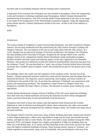 has been able to successfully integrate with the existing native communities.
A huge part of the economic life of Glasgow was once located in Springburn, where the engineering
works and locomotive workshops employed many Glaswegians. Indeed, Glasgow dominated the
manufacturing of locomotives, with 25% of all the world's trains being built in the area at one stage.
It was home to the headquarters of the North British Locomotive Company. Today the engineering
group Alstom operate a railway maintenance facility in the area - all that is left of the industry in
Springburn.
[edit]
Architecture
The western façade of Templeton's Carpet FactoryUnlike Edinburgh, very little of medieval Glasgow
remains, the two main landmarks from this period being the 14th century Provand's Lordship and
Glasgow Cathedral. The vast majority of the city as seen today dates from the 19th century. As a
result, Glasgow has an impressive heritage of Victorian architecture, the Glasgow City Chambers,
the main building of the University of Glasgow, designed by Sir George Gilbert Scott, and the
Glasgow School of Art, designed by Charles Rennie Mackintosh, being outstanding examples.
Another architect who had a great and enduring impact on the city's appearance was Alexander
Thomson, who produced a distinctive architecture based on fundamentalist classicism that gave him
the nickname "Greek". He was described as a "quiet, stay-at-home Victorian behind whose buttoned-
up facade there seethed a kind of stylistic corsair who plundered the past for the greater glory of the
present".
The buildings reflect the wealth and self confidence of the residents of the "Second City of the
Empire". Glasgow generated immense wealth from trade and the industries that developed from the
Industrial Revolution. The shipyards, marine engineering, steel making, and heavy industry all
contributed to the growth of the city. At one time the expression "Clydebuilt" was synonymous with
quality and engineering excellence. The Templeton's Carpet Factory on Glasgow Green was
designed to resemble the Doge's Palace in Venice. The allusions to another great trading city, seem
appropriate.
Charles Rennie Mackintosh's Glasgow School of ArtMany of the city's most impressive buildings
were built with red or blond sandstone, but during the industrial era those colours disappeared
under a pervasive black layer of soot and pollutants from the furnaces.
Tenements were built to house the workers who had migrated from Ireland and the Scottish
Highlands in order to feed the local demand for labour; these tenements were often overcrowded
and unsanitary, and many developed into the infamous Glasgow slums, the Gorbals area being one of
the most notorious.
The Glasgow Science CentreIn recent years many of these buildings have been cleaned and restored
to their original appearance. Others were demolished to make way for large, barrack-like housing
estates, and high-rise flats in tower blocks. The latter were built in large numbers during the 1960s
and early 1970s; and indeed, Glasgow has a higher concentration of high-rise buildings than any
other city in the British Isles. At 31 stories, the Red Road flats in the north of the city were for many
years the highest residential buildings in Europe. These housing estates, known as "schemes", are
widely regarded as unsuccessful: many, such as Castlemilk, were just dormitories well away from
 