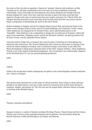 the centre of the city with no amenities ("deserts wi' windaes" [deserts with windows], as Billy
Connolly put it), and their establishment led to the split up of long established community
relationships. Some of the high-rise developments were poorly designed and cheaply built and
became magnets for crime. Over time some have become as bad as the slum areas that they
replaced, though at the time of construction they were largely welcomed. On 7 March 2003, the
Glasgow Housing Association took ownership of the housing stock from the city council, and has
begun a programme of demolishing the worst of the tower blocks.
Modern buildings in Glasgow include the Glasgow Royal Concert Hall, and along the banks of the
Clyde are the Glasgow Science Centre and the Scottish Exhibition and Conference Centre, whose
Clyde Auditorium was designed by Sir Norman Foster, and is affectionately known as the
"Armadillo". Zaha Hadid has won a competition to design the new Museum of Transport, which will
move to the waterfront. Shopping centres include the Buchanan Galleries, the glass pyramid of the
St Enoch Centre, and the upmarket Princes Square.
Given the history of high rises in Glasgow, the council's policy of allowing new tall buildings has
attracted some controversy. The 39-story Elphinstone Place mixed-use skyscraper in Charing Cross,
will be the tallest building in Scotland, and is scheduled to begin construction in mid 2006 [10].
Much development is taking place along the banks of the Clyde. Glasgow Harbour, which neighbours
Partick is one of the largest residential developments. The second phase was unfavourably compared
to the Red Road flats [11], but was granted planning permission.
[edit]
Culture
GoMA is the second most visited contemporary art gallery in the United Kingdom outside LondonSee
also: Culture in Glasgow
The city has many amenities for a wide range of cultural activities, from curling to opera and from
football to art appreciation; it also has a large selection of museums that include those devoted to
transport, religion, and modern art. The city even has the largest public reference library in Europe
in the form of the Mitchell Library.
[edit]
Theatres, museums and galleries
Glasgow is home to a variety of theatres including The Kings Theatre, Theatre Royal and the Citizens
Theatre and is home to many municipal museums and art galleries, the most famous being the
Burrell Collection, GoMA and Kelvingrove Art Gallery and Museum.
[edit]
 