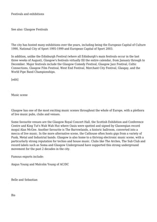 Festivals and exhibitions
See also: Glasgow Festivals
The city has hosted many exhibitions over the years, including being the European Capital of Culture
1990, National City of Sport 1995-1999 and European Capital of Sport 2003.
In addition, unlike the Edinburgh Festival (where all Edinburgh's main festivals occur in the last
three weeks of August), Glasgow's festivals virtually fill the entire calendar, from January through to
December. Major festivals include the Glasgow Comedy Festival, Glasgow Jazz Festival, Celtic
Connections, Glasgow Film Festival, West End Festival, Merchant City Festival, Glasgay, and the
World Pipe Band Championships.
[edit]
Music scene
Glasgow has one of the most exciting music scenes throughout the whole of Europe, with a plethora
of live music pubs, clubs and venues.
Some favourite venues are the Glasgow Royal Concert Hall, the Scottish Exhibition and Conference
Centre and King Tut's Wah Wah Hut where Oasis were spotted and signed by Glaswegian record
mogul Alan McGee. Another favourite is The Barrowlands, a historic ballroom, converted into a
mecca of live music. In the more alternative scene, the Cathouse often hosts gigs from a variety of
Punk, Metal and Industrial bands. Glasgow is also home to a thriving electronic music scene, with a
particurlarly strong reputation for techno and house music. Clubs like The Arches, The Sub Club and
record labels such as Soma and Glasgow Underground have supported this strong underground
movement for the past 2 decades in the city.
Famous exports include:
Angus Young and Malcolm Young of AC/DC
Belle and Sebastian
Bis
 