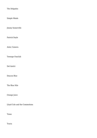 The Delgados
Simple Minds
Jimmy Somerville
Patrick Doyle
Aztec Camera
Teenage Fanclub
Del Amitri
Deacon Blue
The Blue Nile
Orange Juice
Lloyd Cole and the Commotions
Texas
Travis
 