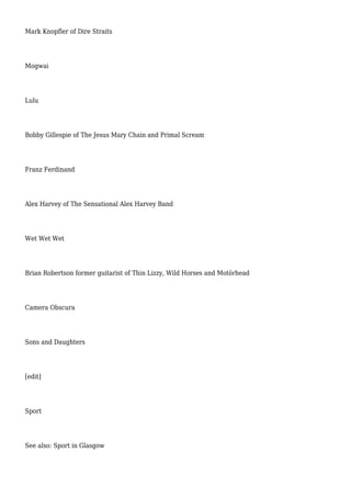 Mark Knopfler of Dire Straits
Mogwai
Lulu
Bobby Gillespie of The Jesus Mary Chain and Primal Scream
Franz Ferdinand
Alex Harvey of The Sensational Alex Harvey Band
Wet Wet Wet
Brian Robertson former guitarist of Thin Lizzy, Wild Horses and Motörhead
Camera Obscura
Sons and Daughters
[edit]
Sport
See also: Sport in Glasgow
 