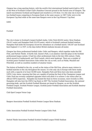 Glasgow has a long sporting history, with the world's first international football match held in 1872
at the West of Scotland Cricket Club's Hamilton Crescent ground in the Partick area of Glasgow. The
match was between Scotland and England and resulted in a 0-0 draw. It is the only city to have had
two football teams competing in European finals in the same season: in 1967 Celtic were in the
European Cup final while at the same time Rangers were in the Cup Winners' Cup final.
[edit]
Football
The city is home to Scotland's largest football stadia: Celtic Park (60,832 seats), Ibrox Stadium
(50,411 seats) and Hampden Park (52,670 seats), which is Scotland's national football stadium.
Hampden Park holds the European record for attendance at a football match: 149,547 saw Scotland
beat England 3-1 in 1937, in the days before British stadiums became all-seater.
Glasgow has three professional football clubs: Celtic and Rangers, which together make the Old
Firm, and Partick Thistle. A fourth club, Queen's Park, is an amateur club that plays in the Scottish
professional league system. It had two other professional clubs in the late 20th century: Clyde,
which moved to Cumbernauld, and Third Lanark, which went bankrupt. There are a number of
Scottish Junior Football Association clubs within the city as well, such as Pollok, Maryhill and
Petershill, as well as countless numbers of amateur teams.
The history of football in the city, as well as the status of the Old Firm, attracts many visitors to
football matches in the city throughout the season. It is the only city in Europe with three stadia
each with a capacity of at least 50,000 seats. Hampden Park and Ibrox have also been awarded
UEFA 5 star status, meaning that they are capable of hosting the final of the Champions League and
Celtic Park has recently completed upgrades which will allow it to achieve 5 star status after an
official UEFA inspection.. Hampden has hosted the final on three occasions, most recently in 2002.
Hampden will also host the UEFA Cup finals in 2007 The Scottish Football Association, the national
governing body, and the Scottish Football Museum are based in Glasgow, as are the Scottish
Football League, Scottish Premier League, Scottish Junior Football Association and Scottish Amateur
Football Association.
Club Sport League Venue Logo
Rangers Association Football Scottish Premier League Ibrox Stadium
Celtic Association Football Scottish Premier League Celtic Park
Partick Thistle Association Football Scottish Football League Firhill Stadium
 