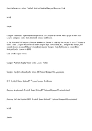 Queen's Park Association Football Scottish Football League Hampden Park
[edit]
Rugby
Glasgow also boasts a professional rugby team, the Glasgow Warriors, which plays in the Celtic
League alongside teams from Scotland, Ireland and Wales.
In the Scottish Club leagues, Glasgow Hawks was formed in 1997 by the merger of two of Glasgow's
oldest clubs: Glasgow Accademicals and Glasgow High Kelvinside (GHK). Despite the merger, the
second division teams of Glasgow Accademicals and Glasgow High Kelvinside re-entered the
Scottish Rugby League in 1998.
Club Sport League Venue
Glasgow Warriors Rugby Union Celtic League Firhill
Glasgow Hawks Scottish Rugby Union BT Premier League Old Anniesland
GHA Scottish Rugby Union BT Premier League Braidholm
Glasgow Academicals Scottish Rugby Union BT National League New Anniesland
Glasgow High Kelvinside (GHK) Scottish Rugby Union BT National League Old Anniesland
[edit]
Sports
 