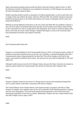 Major international sporting arenas include the Kelvin Hall and Scotstoun Sports Centre. In 2003
the National Academy for Badminton was completed in Scotstoun. In 2003 Glasgow was also given
the title of European Capital of Sport.
Smaller sporting facilities include an abundance of outdoor playing fields, as well as golf clubs such
as Haggs Castle and artificial ski slopes. Between 1998 and 2004, the Scottish Claymores American
football team played some or all of their home games each season at Hampden and the venue also
hosted World Bowl XI.
Befitting its strong Highland connections as the City of the Gael Baile Mòr nan Gàidheal, Glasgow is
also one of five places in Scotland which hosts the final of the Scottish Cup of Shinty, better known
as the Camanachd Cup. This is usually held at Old Anniesland. Once home to numerous Shinty clubs,
there is now only one senior club in Glasgow, Glasgow Mid-Argyll, as well as two university sides
from Strathclyde University and Glasgow University.
[edit]
2014 Commonwealth Games bid
Glasgow is currently bidding for the Commonwealth Games in 2014, to be based around a number of
existing and new-built sporting venues across the city, including; a revamped Hampden Park with a
Commonwealth Games village planned for the East End. This will be Glasgow's first bid for the
Games, and would be Scotland's third Games. The previous two were held in Edinburgh in 1970 and
1986. [12]
Although London has just won the 2012 Olympic Games, because the Home Countries are classed as
separate nations within the Commonwealth, this should not adversely affect Glasgow's bid.
[edit]
Religion
Glasgow Cathedral marks the site where St. Mungo built his church and established GlasgowThe
city is a multi-cultural, multi-ethnic community with diverse religions.
The Central Mosque in the Gorbals district is the largest mosque in Scotland, and with 12 other
mosques in Glasgow, they together cater for the city's estimated 30,000 Muslim population. Glasgow
also has seven Synagogues. It has the fourth largest Jewish population in the UK but once had a
large Jewish population second only to London. Additionally, Glasgow also has a Hindu Mandir and a
new Sikh Temple is due to open in 2007.
[edit]
 