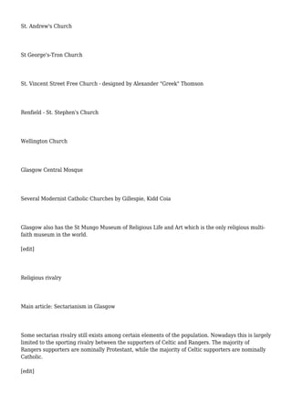 St. Andrew's Church
St George's-Tron Church
St. Vincent Street Free Church - designed by Alexander "Greek" Thomson
Renfield - St. Stephen's Church
Wellington Church
Glasgow Central Mosque
Several Modernist Catholic Churches by Gillespie, Kidd Coia
Glasgow also has the St Mungo Museum of Religious Life and Art which is the only religious multi-
faith museum in the world.
[edit]
Religious rivalry
Main article: Sectarianism in Glasgow
Some sectarian rivalry still exists among certain elements of the population. Nowadays this is largely
limited to the sporting rivalry between the supporters of Celtic and Rangers. The majority of
Rangers supporters are nominally Protestant, while the majority of Celtic supporters are nominally
Catholic.
[edit]
 