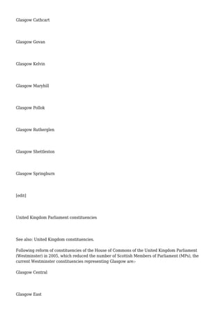 Glasgow Cathcart
Glasgow Govan
Glasgow Kelvin
Glasgow Maryhill
Glasgow Pollok
Glasgow Rutherglen
Glasgow Shettleston
Glasgow Springburn
[edit]
United Kingdom Parliament constituencies
See also: United Kingdom constituencies.
Following reform of constituencies of the House of Commons of the United Kingdom Parliament
(Westminster) in 2005, which reduced the number of Scottish Members of Parliament (MPs), the
current Westminster constituencies representing Glasgow are:-
Glasgow Central
Glasgow East
 