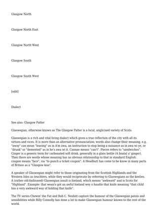 Glasgow North
Glasgow North East
Glasgow North West
Glasgow South
Glasgow South West
[edit]
Dialect
See also: Glasgow Patter
Glaswegian, otherwise known as The Glasgow Patter is a local, anglicised variety of Scots.
Glaswegian is a rich and vital living dialect which gives a true reflection of the city with all its
virtues and vices. It is more than an alternative pronunciation; words also change their meaning, e.g.
"away" can mean "leaving" as in A'm awa, an instruction to stop being a nuisance as in awa wi ye, or
"drunk" or "demented" as in he's awa wi it. Cannae means "can't". Pieces refers to "sandwiches".
Ginger is a generic term for carbonated soft drink, generally in a glass bottle (A boatal a' ginger).
Then there are words whose meaning has no obvious relationship to that in standard English:
coupon means "face", via "to punch a ticket coupon". A Headbutt has come to be know in many parts
of Britain as a "Glasgow kiss".
A speaker of Glaswegian might refer to those originating from the Scottish Highlands and the
Western Isles as teuchters, while they would reciprocate by referring to Glaswegians as the keelies.
A (rather old-fashioned) Glaswegian insult is hieland, which means "awkward" and is Scots for
"Highland". Example: that wean's got an awful hieland wey o haudin that knife meaning "that child
has a very awkward way of holding that knife".
The TV series Chewin' the Fat and Rab C. Nesbitt capture the humour of the Glaswegian patois and
sensibilities while Billy Connolly has done a lot to make Glaswegian humour known to the rest of the
world.
 