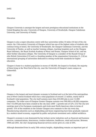 [edit]
Education
Glasgow University is amongst the largest and most prestigious educational institutions in the
United Kingdom.See also: University of Glasgow, University of Strathclyde, Glasgow Caledonian
University, and University of Paisley
Glasgow is also a major education centre with four universities within 10 miles (16 km) of the city
centre: the 15th-century University of Glasgow (which has one of the highest ratios of students who
continue living at home), the University of Strathclyde, the Glasgow Caledonian University, and the
University of Paisley; as well as teacher training colleges, teaching hospitals such as the Glasgow
Royal Infirmary, the Royal Scottish Academy of Music and Drama, Glasgow School of Art, and ten
other further education colleges. The University of Glasgow is a member of the Russell Group of
elite British Universities [13] and is a founding member of the organisation Universitas 21, [14] an
international grouping of universities dedicated to setting world-wide standards for higher
education.
Glasgow is home to a student population in excess of 168,000, the largest in Scotland, the majority
of them living in the West End of the city, near the University of Glasgow's main campus on
Gilmorehill.
[edit]
Economy
Glasgow is the largest and most dynamic economy in Scotland and is at the hub of the metropolitan
area of West Central Scotland which has a total population of around 2.3 million, nearly half of
Scotland's total population. The city itself sustains more than 410,000 jobs in over 12,000
companies. The wider area of Glasgow Greater Glasgow sustains over 900,000 in 40,000 companies.
Over 153,000 jobs have been created in the city since 2000 - a growth rate of 32%. [15] The city now
outstrips most of its European counterparts and rivals most North American cities in terms of
growth. 55% of the residents in the Greater Glasgow area commute to the city every day.
Manufacturing industries such as shipbuilding and heavy engineering have been gradually replaced
by a modern mixed economy, supported by public and private investment and a skilled workforce.
Glasgow's economy is now dominated by key tertiary sector industries such as financial and business
services, communications, biosciences, creative industries, healthcare, retail and tourism. Between
1998 and 2001, the city's burgeoning financial services sector grew at a rate of 30%.
Although diminished from its early 20th century heights, shipbuilding remains an important part of
 
