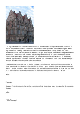 The city is home to the Scottish national media. It is home to the headquarters of BBC Scotland as
well as stv (formerly Scottish Television). The Scottish press publishes various newspapers in the
city such as the Evening Times and The Herald. Scottish editions of Trinity Mirror and News
International titles are also printed in the city. SMG plc is a Glasgow-based media conglomerate with
interests in Television, Radio, Cinema, Advertising and Publishing. ITV plc is believed to own a
significant stake in SMG. Amongst others, SMG owns and operates both Scottish ITV franchises
(Central Scotland and Grampian), both now branded stv, Virgin Radio, Pearl Dean, and Primesight -
who sell outdoor advertising sites such as billboards.
Various radio stations are also located in Glasgow. Scottish Radio Holdings dominates commercial
radio in Glasgow with 9 digital radio stations including: Clyde One and Clyde Two (which can reach
over 2.3 million listeners), WestSound Radio, and Real Radio amongst others. In 2004, SMG plc sold
its 27.8% stake in Scottish Radio Holdings to the broadcasting group EMAP for £90.5m.
[edit]
Transport
Glasgow Central station is the northern terminus of the West Coast Main LineSee also: Transport in
Glasgow
[edit]
Public Transport
 