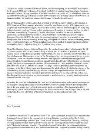 Glasgow has a large urban transportation system, mostly managed by the Strathclyde Partnership
for Transport (SPT), part of Transport Scotland. Until 2006 it was known as Strathclyde Passenger
Transport and was the only Passenger Transport Executive in Scotland. SPT is formed and financed
out of the twelve unitary authorities in the Greater Glasgow area including Glasgow City Council. It
has responsibility for local train services, the Subway, certain ferries and buses.
The city has many bus services, almost all provided by private operators since bus deregulation in
1986, however SPT fund services where there is public need but no service. SPT also own and run
the principal bus station in Glasgow, Buchanan Bus Station, which is a terminus point for many long
distance intercity coach services as well as local journeys. A number of controversial 'bus corridors'
have been invested in by Glasgow City Council focusing on main bus routes with real time
information, and bus priority measures at a significant cost. The Greater Glasgow Passenger
Transport Executive (GGPTE), formerly the municipal transport operator, is as a result of bus
deregulation now privately owned by First Group, who operate a vast bus network in the city. Other
large operators in Glasgow are Arriva and Stagecoach with a number of smaller operators catering
to individual districts including First Stop Travel and many others.
Map of the Glasgow Subway NetworkGlasgow has the most extensive urban rail network in the UK
outside of London, with rail services travelling to a large part of the West of Scotland. All trains
running within Scotland are operated by First ScotRail, who own the franchise as determined by the
Scottish Executive. This company is part of the First Group that runs the majority of bus services in
the country. There are two main railway terminals which provide train services throughout the
United Kingdom: Central Station and Queen Street Station. Local trains within Glasgow are however
run by First Scotrail to the specification and requirements of SPT, who provide rolling stock in the
distinctive SPT livery of Carmine and Cream. The city's suburban network is currently divided on
both sides of the River Clyde. Many have long pressed for a link which will join the two halves of the
urban railway network together, making possible through journeys via the central area without
having to disembark at either Central or Queen Street and traverse the city centre by foot or road.
The Glasgow Crossrail initiative has been proposed as a solution and is currently awaiting funding
from the Scottish Executive.
As well as the suburban rail network, SPT also run UK's only completely underground metro system,
the Glasgow Subway (nicknamed by journalists the 'Clockwork Orange' after its 1970s renovation
due to the new orange livery of the trains and its single, circular line). The Subway is best for
avoiding city centre traffic when travelling to the Southside and West End. A single ticket is £1, and
a return £2, however after 0930 a "discovery" day ticket can be purchased for £1.90.
[edit]
River Transport
A number of ferries used to link opposite sides of the Clyde in Glasgow. However these have steadily
disappeared, mainly due to the construction of new bridges and tunnels including the Erskine
Bridge, Kingston Bridge, and the Clyde Tunnel, which rendered them obsolete. The only remaining
crossings are the Renfrew Ferry in Renfrewshire, and the Kilcreggan Ferry in Inverclyde, both run
by SPT but outwith the city boundary. The paddle-steamer PS Waverley, the last operational sea
going paddle-steamer in the world, still provides services from Glasgow City Centre, mainly catering
 