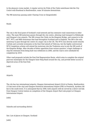to the pleasure cruise market. A regular service by Pride of the Clyde waterbuses link the City
Centre with Braehead in Renfrewshire, some 30 minutes downstream.
The M8 motorway passing under Charing Cross in Glasgow[edit]
Roads
The city is the focal point of Scotland's road network and has extensive road connections to other
cities. The main M8 motorway passes through the city centre, allowing road transport to Edinburgh
and Glasgow's two airports. The M8 crosses the Clyde via the Kingston Bridge, and connects to the
M77, M73, and M80 motorways that lead throughout Scotland and to England. The M8 is the only
motorway to pass through the centre of a major city in the UK. The M74 runs directly south towards
Carlisle and currently terminates in the East End suburb of Tollcross, but the highly controversial
M74 Completion scheme will extend the motorway into the Tradeston area to join the M8 south of
the Kingston Bridge. After decades of bitter opposition from various quarters, a legal challenge to
stop the extension from being built was withdrawn in 2006, and the road is now scheduled for
completion by 2010.
Other road proposals include the East End Regeneration Route, which aims to complete the original
post-war masterplan for the Glasgow Inner Ring Road around the city, and provide better access to
deprived areas of the East End.
[edit]
Airports
The city has two international airports: Glasgow International Airport (GLA) in Paisley, Renfrewshire
(13 km west of the city) and Glasgow Prestwick International Airport (PIK) in Prestwick, Ayrshire (46
km to the south-west). It is anticipated that by 2008, both airports with be served by a direct rail link
from Glasgow Central station on completion of the Glasgow Airport Rail Link project at Glasgow
International Airport.
[edit]
Suburbs and surrounding district
See: List of places in Glasgow, Scotland
[edit]
 
