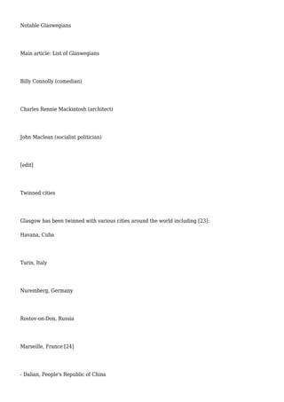 Notable Glaswegians
Main article: List of Glaswegians
Billy Connolly (comedian)
Charles Rennie Mackintosh (architect)
John Maclean (socialist politician)
[edit]
Twinned cities
Glasgow has been twinned with various cities around the world including [23]:
Havana, Cuba
Turin, Italy
Nuremberg, Germany
Rostov-on-Don, Russia
Marseille, France [24]
- Dalian, People's Republic of China
 