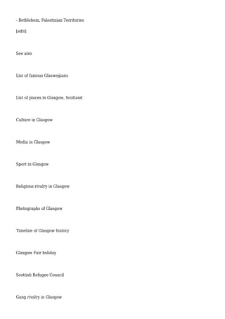 - Bethlehem, Palestinian Territories
[edit]
See also
List of famous Glaswegians
List of places in Glasgow, Scotland
Culture in Glasgow
Media in Glasgow
Sport in Glasgow
Religious rivalry in Glasgow
Photographs of Glasgow
Timeline of Glasgow history
Glasgow Fair holiday
Scottish Refugee Council
Gang rivalry in Glasgow
 