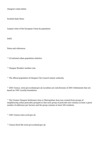 Glasgow's miles better
Scottish Daily News
Largest cities of the European Union by population
[edit]
Notes and references
^ [1] national urban population statistics
^ Glasgow Weather weather.com
^ The official population of Glasgow City Council unitary authority.
^ 2001 Census, www.gro-scotland.gov.uk Localities are sub-divisions of 2001 Settlements that are
based on 1991 Locality boundaries.
^ The Greater Glasgow Settlement Area or Metropolitan Area was created from groups of
neighbouring urban postcodes grouped so that each group of postcode unit contains at least a given
number of addresses per hectare and the group contains at least 500 residents.
^ 2001 Census www.scrol.gov.uk
^ Census Excel file www.gro-scotland.gov.uk
 
