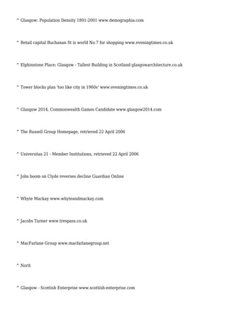 ^ Glasgow: Population Density 1891-2001 www.demographia.com
^ Retail capital Buchanan St is world No.7 for shopping www.eveningtimes.co.uk
^ Elphinstone Place: Glasgow - Tallest Building in Scotland glasgowarchitecture.co.uk
^ Tower blocks plan 'too like city in 1960s' www.eveningtimes.co.uk
^ Glasgow 2014, Commonwealth Games Candidate www.glasgow2014.com
^ The Russell Group Homepage, retrieved 22 April 2006
^ Universitas 21 - Member Institutions, retrieved 22 April 2006
^ Jobs boom on Clyde reverses decline Guardian Online
^ Whyte Mackay www.whyteandmackay.com
^ Jacobs Turner www.trespass.co.uk
^ MacFarlane Group www.macfarlanegroup.net
^ Norit
^ Glasgow - Scottish Enterprise www.scottish-enterprise.com
 