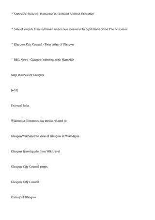 ^ Statistical Bulletin: Homocide in Scotland Scottish Executive
^ Sale of swords to be outlawed under new measures to fight blade crime The Scotsman
^ Glasgow City Council - Twin cities of Glasgow
^ BBC News - Glasgow 'twinned' with Marseille
Map sources for Glasgow
[edit]
External links
Wikimedia Commons has media related to:
GlasgowWikiSatellite view of Glasgow at WikiMapia
Glasgow travel guide from Wikitravel
Glasgow City Council pages
Glasgow City Council
History of Glasgow
 
