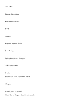 Twin Cities
Famous Glaswegians
Glasgow Visitors Map
[edit]
Sources
Glasgow Cathedral history
Preceded by:
Paris European City of Culture
1990 Succeeded by:
Dublin
Coordinates: 55°51?40?N, 04°15?00?W
Glasgow
History History - Timeline
Places City of Glasgow - Districts and suburbs
 