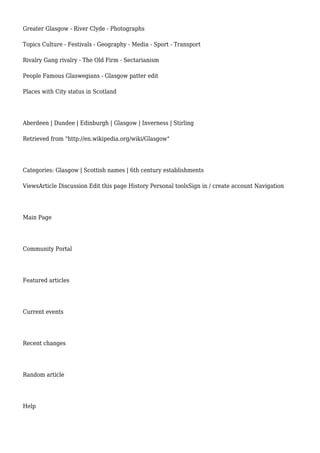 Greater Glasgow - River Clyde - Photographs
Topics Culture - Festivals - Geography - Media - Sport - Transport
Rivalry Gang rivalry - The Old Firm - Sectarianism
People Famous Glaswegians - Glasgow patter edit
Places with City status in Scotland
Aberdeen | Dundee | Edinburgh | Glasgow | Inverness | Stirling
Retrieved from "http://en.wikipedia.org/wiki/Glasgow"
Categories: Glasgow | Scottish names | 6th century establishments
ViewsArticle Discussion Edit this page History Personal toolsSign in / create account Navigation
Main Page
Community Portal
Featured articles
Current events
Recent changes
Random article
Help
 