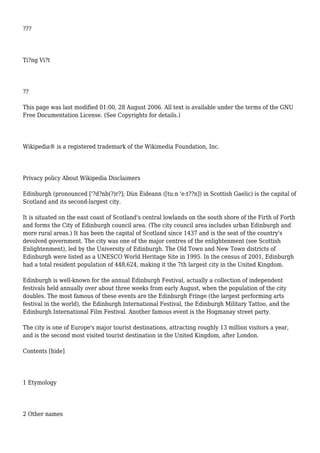 ???
Ti?ng Vi?t
??
This page was last modified 01:00, 28 August 2006. All text is available under the terms of the GNU
Free Documentation License. (See Copyrights for details.)
Wikipedia® is a registered trademark of the Wikimedia Foundation, Inc.
Privacy policy About Wikipedia Disclaimers
Edinburgh (pronounced ['?d?nb(?)r?]; Dùn Èideann ([tu:n 'e:t??n]) in Scottish Gaelic) is the capital of
Scotland and its second-largest city.
It is situated on the east coast of Scotland's central lowlands on the south shore of the Firth of Forth
and forms the City of Edinburgh council area. (The city council area includes urban Edinburgh and
more rural areas.) It has been the capital of Scotland since 1437 and is the seat of the country's
devolved government. The city was one of the major centres of the enlightenment (see Scottish
Enlightenment), led by the University of Edinburgh. The Old Town and New Town districts of
Edinburgh were listed as a UNESCO World Heritage Site in 1995. In the census of 2001, Edinburgh
had a total resident population of 448,624, making it the 7th largest city in the United Kingdom.
Edinburgh is well-known for the annual Edinburgh Festival, actually a collection of independent
festivals held annually over about three weeks from early August, when the population of the city
doubles. The most famous of these events are the Edinburgh Fringe (the largest performing arts
festival in the world), the Edinburgh International Festival, the Edinburgh Military Tattoo, and the
Edinburgh International Film Festival. Another famous event is the Hogmanay street party.
The city is one of Europe's major tourist destinations, attracting roughly 13 million visitors a year,
and is the second most visited tourist destination in the United Kingdom, after London.
Contents [hide]
1 Etymology
2 Other names
 