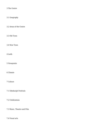 3 The Centre
3.1 Geography
3.2 Areas of the Centre
3.3 Old Town
3.4 New Town
4 Leith
5 Viewpoints
6 Climate
7 Culture
7.1 Edinburgh Festivals
7.2 Celebrations
7.3 Music, Theatre and Film
7.4 Visual arts
 