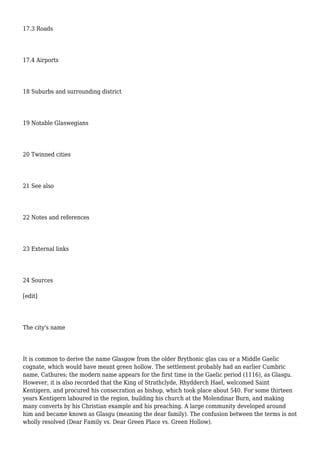 17.3 Roads
17.4 Airports
18 Suburbs and surrounding district
19 Notable Glaswegians
20 Twinned cities
21 See also
22 Notes and references
23 External links
24 Sources
[edit]
The city's name
It is common to derive the name Glasgow from the older Brythonic glas cau or a Middle Gaelic
cognate, which would have meant green hollow. The settlement probably had an earlier Cumbric
name, Cathures; the modern name appears for the first time in the Gaelic period (1116), as Glasgu.
However, it is also recorded that the King of Strathclyde, Rhydderch Hael, welcomed Saint
Kentigern, and procured his consecration as bishop, which took place about 540. For some thirteen
years Kentigern laboured in the region, building his church at the Molendinar Burn, and making
many converts by his Christian example and his preaching. A large community developed around
him and became known as Glasgu (meaning the dear family). The confusion between the terms is not
wholly resolved (Dear Family vs. Dear Green Place vs. Green Hollow).
 