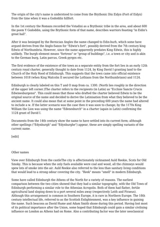 The origin of the city's name is understood to come from the Brythonic Din Eidyn (Fort of Eidyn)
from the time when it was a Gododdin hillfort.
In the 1st century the Romans recorded the Votadini as a Brythonic tribe in the area, and about 600
the poem Y Gododdin, using the Brythonic form of that name, describes warriors feasting "in Eidin's
great hall".
After it was besieged by the Bernician Angles the name changed to Edin-burh, which some have
argued derives from the Anglo-Saxon for "Edwin's fort", possibly derived from the 7th century king
Edwin of Northumbria. However, since the name apparently predates King Edwin, this is highly
unlikely. The burgh element means "fortress" or "group of buildings", i.e. a town or city and is akin
to the German burg, Latin parcus, Greek pyrgos etc.
The first evidence of the existence of the town as a separate entity from the fort lies in an early 12th
century royal charter, generally thought to date from 1124, by King David I granting land to the
Church of the Holy Rood of Edinburgh. This suggests that the town came into official existence
between 1018 (when King Malcolm II secured the Lothians from the Northumbrians) and 1124.
Edinburgh is clearly labeled on this T and O map from ca. 1300. (North lies roughly in the direction
of the upper left corner.)The charter refers to the recipients (in Latin) as "Ecclisie Sancte Crucis
Edwinesburgensi". This could mean that those who drafted the charter believed Edwin to be the
original source of the name and decided to derive the Latinisation from what they believed to be the
ancient name. It could also mean that at some point in the preceding 600 years the name had altered
to include a w. If the latter scenario was the case then it was soon to change; by the 1170s King
William the Lion was using the name "Edenesburch" in a charter (again in Latin) confirming the
1124 grant of David I.
Documents from the 14th century show the name to have settled into its current form; although
other spellings ("Edynburgh" and "Edynburghe") appear, these are simply spelling variants of the
current name.
[edit]
Other names
View over Edinburgh from the castleThe city is affectionately nicknamed Auld Reekie, Scots for Old
Smoky. This is because when the only fuels available were coal and wood, all the chimneys would
spew lots of smoke into the air. Auld Reekie also referred to the less than sanitary living conditions
that would lead to a strong odour covering the city. "Reek" means "smell" in modern Edinburgh.
Some have called Edinburgh the Athens of the North for a variety of reasons. The earliest
comparison between the two cities showed that they had a similar topography, with the Old Town of
Edinburgh performing a similar role to the Athenian Acropolis. Both of them had flatter, fertile
agricultural land sloping down to a port several miles away (respectively Leith and Piraeus).
Although this arrangement is common in Southern Europe, it is rare in Northern Europe. The 18th
century intellectual life, referred to as the Scottish Enlightenment, was a key influence in gaining
the name. Such beacons as David Hume and Adam Smith shone during this period. Having lost most
of its political importance after the Union, some hoped that Edinburgh could gain a similar civilising
influence on London as Athens had on Rome. Also a contributing factor was the later neoclassical
 