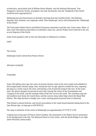 architecture, particularly that of William Henry Playfair, and the National Monument. Tom
Stoppard's character Archie, of Jumpers, has said, facetiously, that the "Reykjavík of the South"
would be more appropriate![1]
Edinburgh has also been known as Dunedin, deriving from the Scottish Gaelic, Dùn Èideann.
Dunedin, New Zealand, was originally called "New Edinburgh" and is still nicknamed the "Edinburgh
of the South".
The Scots poets Robert Burns and Robert Fergusson sometimes used the city's Latin name, Edina, in
their work. Ben Johnson described it as Britaine's other eye, and Sir Walter Scott referred to the city
as yon Empress of the North.
Some Scots-speakers refer to the city informally as Edinburrie or Embra.
[edit]
The Centre
Edinburgh Castle viewed from Princes Street
Alternate view[edit]
Geography
Some 320 million years ago, the cores of several volcanic vents in the area cooled and solidified to
form tough basalt volcanic plugs, then, during the last ice age, glaciers eroded the area, exposing
the plug as a rocky crag to the west, and leaving a tail of material swept to the east. At the same
time, the glacier gouged out ground to each side, leaving the ravine of the Grassmarket and
Cowgate to the south, and the swampy valley of the Nor Loch to the north. The resulting crag and
tail landform now forms the Castle Rock, and the narrow steep sided ridge which the Royal Mile
follows. The ridge declines in height over a mile, meeting general ground level at Holyrood.
This formed a natural fortress, and recent excavations at the castle found material dating back to the
Late Bronze Age, as long ago as 850 BCE.[2]
The map co-ordinates of the centre of Edinburgh are approximately 55°57?N 3°11?W.
Looking east across part of Princes Street Gardens, the monument to Sir Walter Scott is prominent
in the background to the left. The Balmoral Hotel is in the centre, with the North Bridge to its right
above Waverley station.[edit]
 