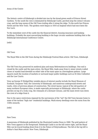 Areas of the Centre
The historic centre of Edinburgh is divided into two by the broad green swath of Princes Street
Gardens. To the south the view is dominated by Edinburgh Castle, perched atop the extinct volcanic
crag, and the long sweep of the Old Town trailing after it along the ridge. To the north lies Princes
Street and the New Town. The gardens were begun in 1816 on bogland which had once been the
Nor Loch.
To the immediate west of the castle lies the financial district, housing insurance and banking
buildings. Probably the most eyecatching building is the huge circular sandstone building that is the
Edinburgh International Conference Centre.
[edit]
Old Town
The Royal Mile in the Old Town during the Edinburgh Festival.Main article: Old Town, Edinburgh
The Old Town has preserved its medieval plan and many Reformation-era buildings. One end is
closed by the castle and the main artery, the Royal Mile, leads away from it; minor streets (called
closes or wynds) lead downhill on either side of the main spine in a herringbone pattern. Large
squares mark the location of markets or surround major public buildings such as St Giles Cathedral
and the Law Courts.
View up George IV BridgeOther notable places of interest nearby include the Royal Museum of
Scotland, Surgeons' Hall, the University of Edinburgh, and numerous underground streets and
vaults, relics of previous phases of construction. The street layout, typical of the old quarters of
many northern European cities, is made especially picturesque in Edinburgh, where the castle
perches on top of a rocky crag, the remnants of a dormant volcano, and the main street runs down
the crest of a ridge from it.
Due to the space restrictions imposed by the narrowness of the "tail" the Old Town became home to
some of the earliest "high rise" residential buildings. Multi-storey dwellings were the norm from the
1500s onwards.
[edit]
New Town
A panorama of Edinburgh published by the Illustrated London News in 1868. The grid pattern of
New Town appears in the foreground. Edinburgh Castle is on the hill centre right, and the Royal
Mile can be traced leading down from it to the Palace of Holyroodhouse. The hill at the top left is
Arthur's Seat.Main article: New Town, Edinburgh
 