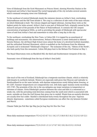 View of Edinburgh from the Scott Monument on Princes Street, showing Waverley Station in the
foreground and Arthur's Seat beyond.The varied topography of the city includes several summits
which command sweeping views over Edinburgh.
To the southeast of central Edinburgh stands the eminence known as Arthur's Seat, overlooking
Holyroodhouse and the Old Town beside it. The crag is a collection of side vents of the main volcano
on which Edinburgh is built. The volcano slipped and tipped sideways, leaving these vents as the
highest points for miles around. Arthur's Seat is now part of Holyrood Park, originally owned by the
monarch and part of the grounds of the Palace of Holyroodhouse. It contains the UK's largest
concentration of geological SSSIs, as well as providing the people of Edinburgh with spectacular
views of and from Arthur's Seat and somewhere to relax after a long day in the city.
To the northeast, overlooking the New Town, is Calton Hill. It is topped by an assortment of
buildings and monuments: two observatories, Nelson's Monument (a tower dedicated to Admiral
Horatio Nelson), the old Royal High School (once almost the home of a devolved Scottish Assembly),
and the unfinished National Monument, which is modelled on the Parthenon from the Athenian
Acropolis and is nicknamed "Edinburgh's Disgrace". The nickname of the city, "Athens of the North",
also hails partly from this monument. Calton Hill plays host to the Beltane Fire Festival on May 1.
The Royal Observatory rests on Blackford Hill, the third and Southernmost viewpoint of the city.
Panoramic view of Edinburgh from the top of Arthur's Seat.[edit]
Climate
Like much of the rest of Scotland, Edinburgh has a temperate maritime climate, which is relatively
mild despite its northerly latitude. Winters are especially mild given that Moscow and Labrador in
Newfoundland lie on the same latitude, with daytime temperatures rarely falling below freezing, or
0C (32F). Summer temperatures are comparatively cool, with daily upper maxima rarely exceeding
23C (73F). The proximity of the city to the sea mitigates any large variations in temperature or
extremes of climate. Given Edinburgh's position between the coast and hills it is renowned as a
windy city, with the prevailing wind direction coming from the south-west which is associated with
warm, unstable air from the Gulf Stream that gives rise to rainfall. Winds from an easterly direction
are usually drier but colder. Rainfall is distributed fairly evenly throughout the year. Vigorous
Atlantic depressions - sometimes called European windstorms can affect the city between October
and March.
Climate Table Jan Feb Mar Apr May Jun Jul Aug Sep Oct Nov Dec Year
Mean daily maximum temperature (°C) 6.2 6.5 8.7 11.1 14.2 17.3 18.8 18.5 16.2 13.2 8.1 6.9 12.1
Mean daily minimum temperature (°C) 0.3 0.0 1.5 3.1 5.7 8.7 10.3 10.2 8.4 5.9 2.1 0.9 4.8
 