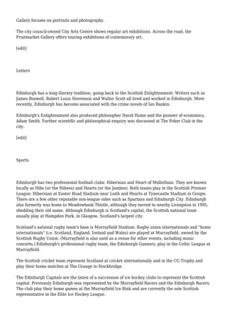 Gallery focuses on portraits and photography.
The city council-owned City Arts Centre shows regular art exhibitions. Across the road, the
Fruitmarket Gallery offers touring exhibitions of contemorary art.
[edit]
Letters
Edinburgh has a long literary tradition, going back to the Scottish Enlightenment. Writers such as
James Boswell, Robert Louis Stevenson and Walter Scott all lived and worked in Edinburgh. More
recently, Edinburgh has become associated with the crime novels of Ian Rankin.
Edinburgh's Enlightenment also produced philosopher David Hume and the pioneer of economics,
Adam Smith. Further scientific and philosophical enquiry was discussed at The Poker Club in the
city.
[edit]
Sports
Edinburgh has two professional football clubs: Hibernian and Heart of Midlothian. They are known
locally as Hibs (or the Hibees) and Hearts (or the Jambos). Both teams play in the Scottish Premier
League: Hibernian at Easter Road Stadium near Leith and Hearts at Tynecastle Stadium in Gorgie.
There are a few other reputable non-league sides such as Spartans and Edinburgh City. Edinburgh
also formerly was home to Meadowbank Thistle, although they moved to nearby Livingston in 1995,
shedding their old name. Although Edinburgh is Scotland's capital, the Scottish national team
usually play at Hampden Park, in Glasgow, Scotland's largest city.
Scotland's national rugby team's base is Murrayfield Stadium. Rugby union internationals and "home
internationals" (i.e. Scotland, England, Ireland and Wales) are played at Murrayfield, owned by the
Scottish Rugby Union. (Murrayfield is also used as a venue for other events, including music
concerts.) Edinburgh's professional rugby team, the Edinburgh Gunners, play in the Celtic League at
Murrayfield.
The Scottish cricket team represent Scotland at cricket internationally and in the CG Trophy and
play their home matches at The Grange in Stockbridge.
The Edinburgh Capitals are the latest of a succession of ice hockey clubs to represent the Scottish
capital. Previously Edinburgh was represented by the Murrayfield Racers and the Edinburgh Racers.
The club play their home games at the Murrayfield Ice Rink and are currently the sole Scottish
representative in the Elite Ice Hockey League.
 