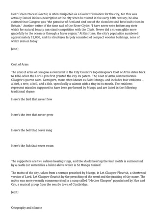 Dear Green Place (Glaschu) is often misquoted as a Gaelic translation for the city, but this was
actually Daniel Defoe's description of the city when he visited in the early 18th century; he also
claimed that Glasgow was "the paradise of Scotland and one of the cleanliest and best built cities in
Britain." Another writer of the time said of the River Clyde: "I have never seen before any river
which for natural beauty can stand competition with the Clyde. Never did a stream glide more
gracefully to the ocean or through a fairer region." At that time, the city's population numbered
approximately 12,000, and its structures largely consisted of compact wooden buildings, none of
which remain today.
[edit]
Coat of Arms
The coat of arms of Glasgow as featured in the City Council's logoGlasgow's Coat of Arms dates back
to 1866 when the Lord Lyon first granted the city its patent. The Coat of Arms commemorates
Glasgow's patron saint, Kentigern, more often known as Saint Mungo, and includes four emblems --
a bird, a tree, a bell, and a fish, specifically a salmon with a ring in its mouth. The emblems
represent miracles supposed to have been performed by Mungo and are listed in the following
traditional rhyme:
Here's the bird that never flew
Here's the tree that never grew
Here's the bell that never rang
Here's the fish that never swam
The supporters are two salmon bearing rings, and the shield bearing the four motifs is surmounted
by a castle (or sometimes a helm) above which is St Mungo himself.
The motto of the city, taken from a sermon preached by Mungo, is Let Glasgow Flourish, a shortened
version of Lord, Let Glasgow flourish by the preaching of the word and the praising of thy name. The
motto was more recently commemorated in a song called "Mother Glasgow" popularised by Hue and
Cry, a musical group from the nearby town of Coatbridge.
[edit]
Geography and climate
 