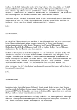 Scotland - the Scottish Parliament is located in the Holyrood area of the city, with the new Scottish
Parliament Building opening in September 2004. A number of key government buildings are to be
found within the city, with the devolved government of Scotland - the Scottish Executive having
offices at St Andrew's House on Calton Hill in the city centre, and Victoria Quay in Leith. Bute House
on Charlotte Square is also the official residence of the First Minister of Scotland.
The city has hosted a number of international events, such as Commonwealth Heads of Government
Meeting and the Council of Europe. Nominally there are three tiers of government administering
Edinburgh - the city council, the Scottish Parliament and the UK Parliament.
[edit]
Local Government
On a local level Edinburgh constitutes one of the 32 Scottish council areas, and as such is governed
by the Edinburgh City Council, a local authority composed of 58 elected councillors each
representing an electoral ward in the city. The current Lord Provost of Edinburgh is Cllr Lesley
Hinds, who replaced Cllr Eric Milligan on May 8, 2003. In Scotland the Lord Provost fulfils many
similar roles to that of a Mayor in some other countries.
Elections to the City Council are held every 4 years. The next elections will take place in May 2007.
The council is composed of 58 elected members with the administration being run by the Labour
Party for a number of years now. Of the 58 elected councillors in Edinburgh, 30 members of the
council, including the Lord Provost and current Majority Leader of the Council Donald Anderson, are
from the Labour Party. There are 14 councillors from the Scottish Liberal Democrats, 13 from the
Scottish Conservative and Unionist Party and one member from the Scottish National Party.
At the elections in May 2007, the electoral boundaries will change and the Council will be elected by
Proportional Representation.
[edit]
Scottish Parliament
In elections to the Scottish Parliament (Holyrood), the city area is divided between six of the nine
constituencies in the Lothians electoral region. Each constituency elects one Member of the Scottish
Parliament (MSP) by the first past the post system of election, and the region elects seven additional
MSPs, to produce a form of proportional representation.
Five of the six Edinburgh constituencies, Edinburgh North and Leith, Edinburgh Central, Edinburgh
Pentlands, Edinburgh South and Edinburgh West, are entirely within the city area. Musselburgh, in
East Lothian, is included in the sixth, Edinburgh East and Musselburgh.
 