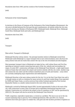 Boundaries date from 1999, and the creation of the Scottish Parliament itself.
[edit]
Parliament of the United Kingdom
In elections to the House of Commons of the Parliament of the United Kingdom (Westminster), the
city area is divided between five first past the post constituencies, all entirely within the city area,
and each electing one Member of Parliament (MP): Edinburgh South, Edinburgh West, Edinburgh
South West, Edinburgh North and Leith, and Edinburgh East.
Boundaries date from 2005.
[edit]
Transport
Main article: Transport in Edinburgh
Edinburgh Waverley railway station - the principal mainline station in Edinburgh viewed from
Edinburgh Castle.Edinburgh is a major transport hub in east central Scotland, and is the focus for
many arterial road and rail routes that connect the city to the rest of Scotland and with England.
Most passenger transport trips in Edinburgh are taken by bus, with Lothian Buses and First Bus
operating an extensive system connecting most parts of the city, suburbs and surrounding city
region. In early 2007, construction will begin on the Edinburgh Tram Network - a light rapid transit
system of trams that will connect the airport and western suburbs with the city centre. Another loop
will connect the city centre and the northern waterfront areas of Leith and Granton -- areas which
are currently undergoing major regeneration and redevelopment.
Edinburgh Waverley is the main railway station for the city. It is on the East Coast Main Line and is
a through station as well as a terminus for many services to and from London Kings Cross operated
by GNER and Virgin Trains, as well as services from within Scotland operated by First Scotrail.
Haymarket Station is a smaller station located to the west of the city centre.
Edinburgh is served by Edinburgh Airport (EDI), located approximately 8 miles to the west of the
city, with connections to many cities in Europe and an expanding international long-haul route
network. Construction of a rail link to the airport is due to commence in 2007 and be operational by
2009 [12]. The airport will also be served by the Edinburgh Tram Network.
Traffic congestion, especially at peak times, is viewed as a problem. The rise in car use in the city
caused commuting trips to grow by 72% in Edinburgh between 1981 and 2001 [13]. Various
initiatives have been put in place to combat this, with park and ride facilities provided at Ingliston on
 